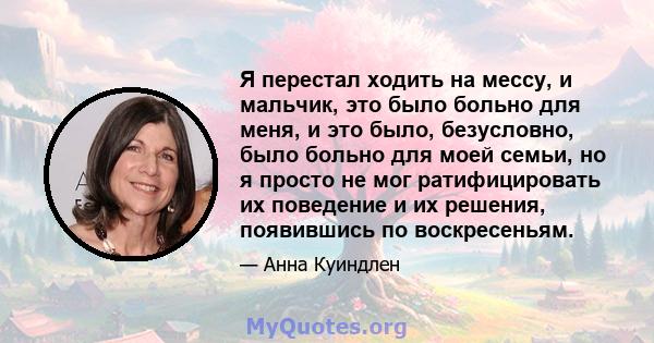 Я перестал ходить на мессу, и мальчик, это было больно для меня, и это было, безусловно, было больно для моей семьи, но я просто не мог ратифицировать их поведение и их решения, появившись по воскресеньям.