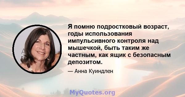 Я помню подростковый возраст, годы использования импульсивного контроля над мышечкой, быть таким же частным, как ящик с безопасным депозитом.