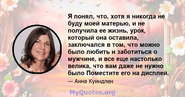 Я понял, что, хотя я никогда не буду моей матерью, и не получила ее жизнь, урок, который она оставила, заключался в том, что можно было любить и заботиться о мужчине, и все еще настолько велика, что вам даже не нужно