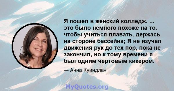 Я пошел в женский колледж. ... это было немного похоже на то, чтобы учиться плавать, держась на стороне бассейна; Я не изучал движения рук до тех пор, пока не закончил, но к тому времени я был одним чертовым кикером.