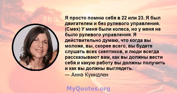 Я просто помню себя в 22 или 23. Я был двигателем и без рулевого управления. (Смех) У меня были колеса, но у меня не было рулевого управления. Я действительно думаю, что когда вы моложе, вы, скорее всего, вы будете