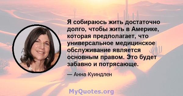 Я собираюсь жить достаточно долго, чтобы жить в Америке, которая предполагает, что универсальное медицинское обслуживание является основным правом. Это будет забавно и потрясающе.