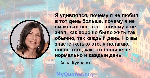 Я удивлялся, почему я не любил в тот день больше, почему я не смаковал все это ... почему я не знал, как хорошо было жить так обычно, так каждый день. Но вы знаете только это, я полагаю, после того, как это больше не