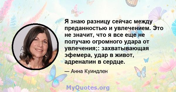 Я знаю разницу сейчас между преданностью и увлечением. Это не значит, что я все еще не получаю огромного удара от увлечения;: захватывающая эфемера, удар в живот, адреналин в сердце.