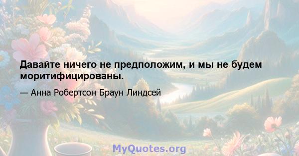 Давайте ничего не предположим, и мы не будем моритифицированы.