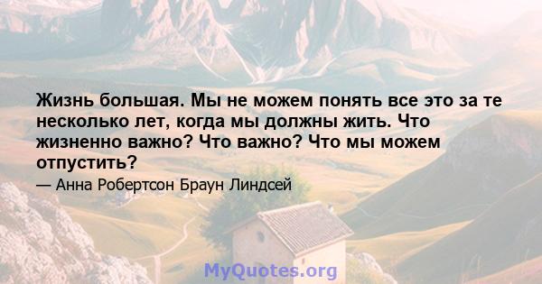 Жизнь большая. Мы не можем понять все это за те несколько лет, когда мы должны жить. Что жизненно важно? Что важно? Что мы можем отпустить?