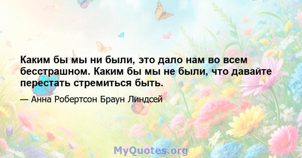 Каким бы мы ни были, это дало нам во всем бесстрашном. Каким бы мы не были, что давайте перестать стремиться быть.