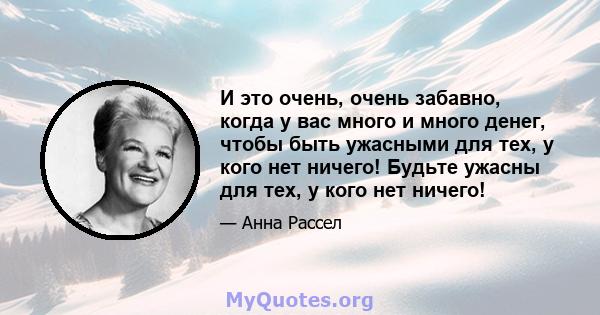 И это очень, очень забавно, когда у вас много и много денег, чтобы быть ужасными для тех, у кого нет ничего! Будьте ужасны для тех, у кого нет ничего!