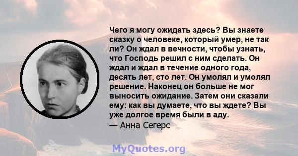 Чего я могу ожидать здесь? Вы знаете сказку о человеке, который умер, не так ли? Он ждал в вечности, чтобы узнать, что Господь решил с ним сделать. Он ждал и ждал в течение одного года, десять лет, сто лет. Он умолял и