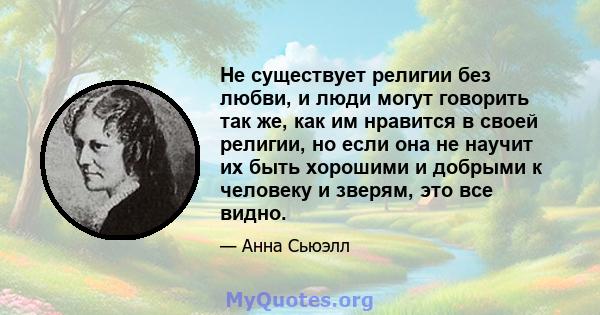 Не существует религии без любви, и люди могут говорить так же, как им нравится в своей религии, но если она не научит их быть хорошими и добрыми к человеку и зверям, это все видно.