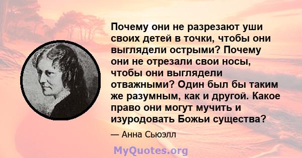 Почему они не разрезают уши своих детей в точки, чтобы они выглядели острыми? Почему они не отрезали свои носы, чтобы они выглядели отважными? Один был бы таким же разумным, как и другой. Какое право они могут мучить и