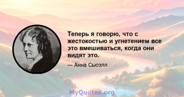 Теперь я говорю, что с жестокостью и угнетением все это вмешиваться, когда они видят это.