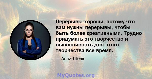 Перерывы хороши, потому что вам нужны перерывы, чтобы быть более креативными. Трудно придумать это творчество и выносливость для этого творчества все время.