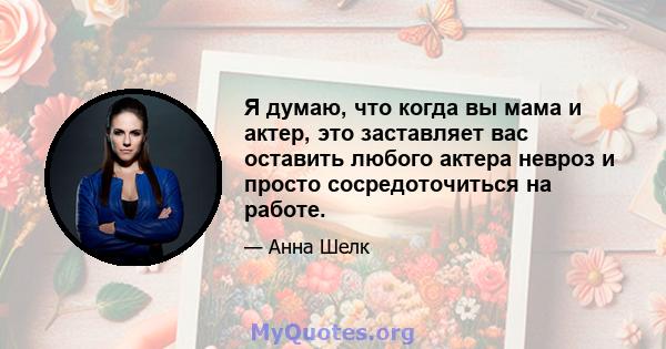 Я думаю, что когда вы мама и актер, это заставляет вас оставить любого актера невроз и просто сосредоточиться на работе.