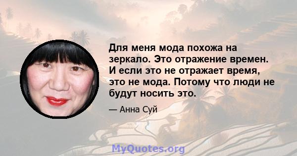 Для меня мода похожа на зеркало. Это отражение времен. И если это не отражает время, это не мода. Потому что люди не будут носить это.