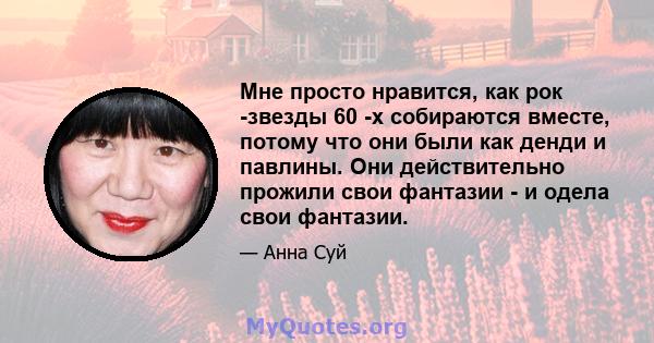 Мне просто нравится, как рок -звезды 60 -х собираются вместе, потому что они были как денди и павлины. Они действительно прожили свои фантазии - и одела свои фантазии.