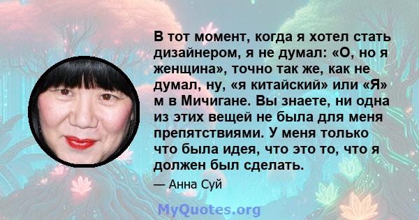 В тот момент, когда я хотел стать дизайнером, я не думал: «О, но я женщина», точно так же, как не думал, ну, «я китайский» или «Я» м в Мичигане. Вы знаете, ни одна из этих вещей не была для меня препятствиями. У меня