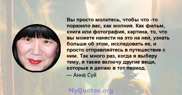 Вы просто молитесь, чтобы что -то поразило вас, как молния. Как фильм, книга или фотография, картина, то, что вы можете нанести на это на ней, узнать больше об этом, исследовать ее, и просто отправляйтесь в путешествие