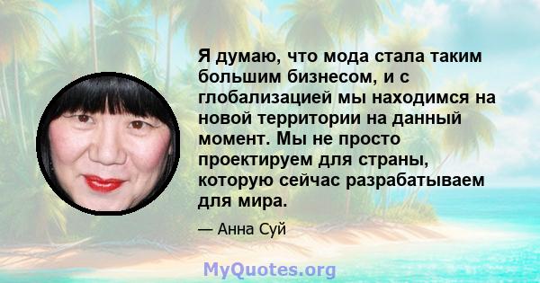 Я думаю, что мода стала таким большим бизнесом, и с глобализацией мы находимся на новой территории на данный момент. Мы не просто проектируем для страны, которую сейчас разрабатываем для мира.