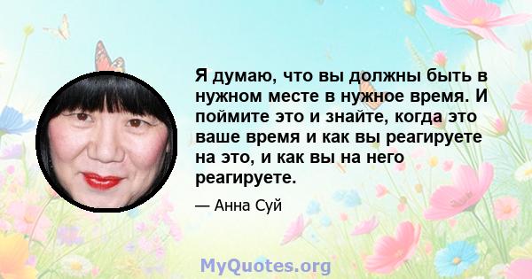 Я думаю, что вы должны быть в нужном месте в нужное время. И поймите это и знайте, когда это ваше время и как вы реагируете на это, и как вы на него реагируете.