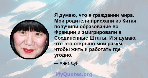 Я думаю, что я гражданин мира. Мои родители приехали из Китая, получили образование во Франции и эмигрировали в Соединенные Штаты. И я думаю, что это открыло мой разум, чтобы жить и работать где угодно.