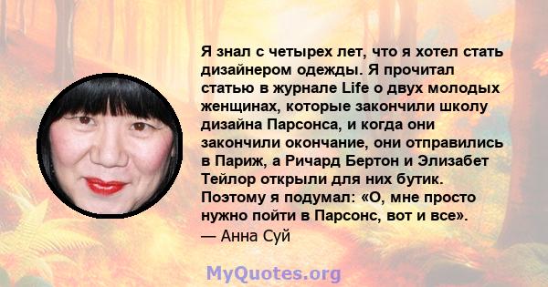 Я знал с четырех лет, что я хотел стать дизайнером одежды. Я прочитал статью в журнале Life о двух молодых женщинах, которые закончили школу дизайна Парсонса, и когда они закончили окончание, они отправились в Париж, а