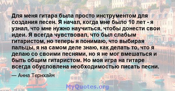 Для меня гитара была просто инструментом для создания песен. Я начал, когда мне было 10 лет - я узнал, что мне нужно научиться, чтобы донести свои идеи. Я всегда чувствовал, что был слабым гитаристом, но теперь я