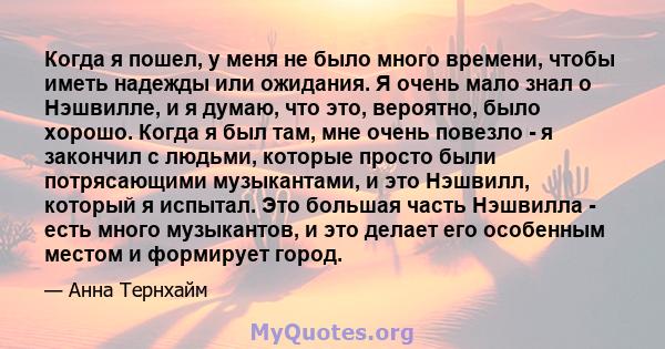 Когда я пошел, у меня не было много времени, чтобы иметь надежды или ожидания. Я очень мало знал о Нэшвилле, и я думаю, что это, вероятно, было хорошо. Когда я был там, мне очень повезло - я закончил с людьми, которые