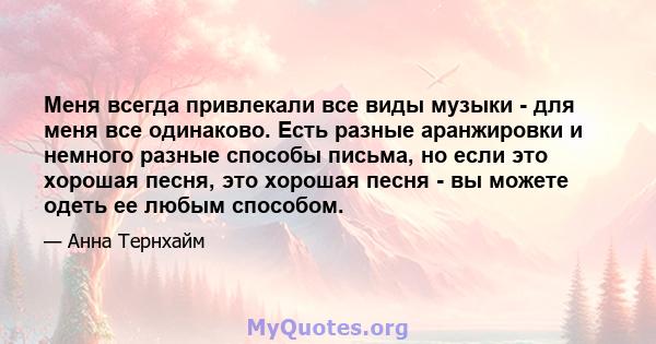 Меня всегда привлекали все виды музыки - для меня все одинаково. Есть разные аранжировки и немного разные способы письма, но если это хорошая песня, это хорошая песня - вы можете одеть ее любым способом.