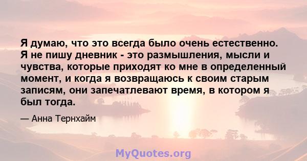 Я думаю, что это всегда было очень естественно. Я не пишу дневник - это размышления, мысли и чувства, которые приходят ко мне в определенный момент, и когда я возвращаюсь к своим старым записям, они запечатлевают время, 