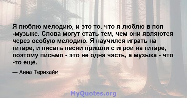 Я люблю мелодию, и это то, что я люблю в поп -музыке. Слова могут стать тем, чем они являются через особую мелодию. Я научился играть на гитаре, и писать песни пришли с игрой на гитаре, поэтому письмо - это не одна