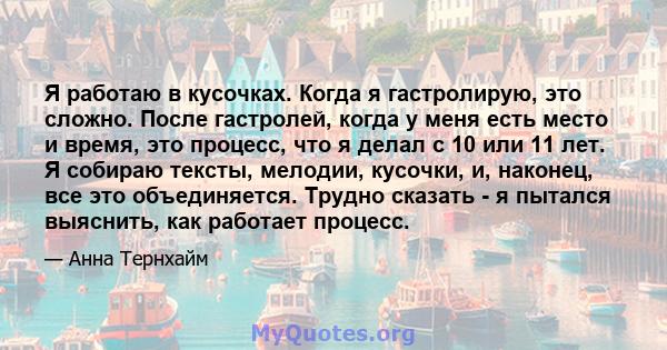 Я работаю в кусочках. Когда я гастролирую, это сложно. После гастролей, когда у меня есть место и время, это процесс, что я делал с 10 или 11 лет. Я собираю тексты, мелодии, кусочки, и, наконец, все это объединяется.