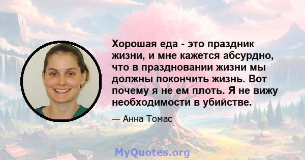 Хорошая еда - это праздник жизни, и мне кажется абсурдно, что в праздновании жизни мы должны покончить жизнь. Вот почему я не ем плоть. Я не вижу необходимости в убийстве.