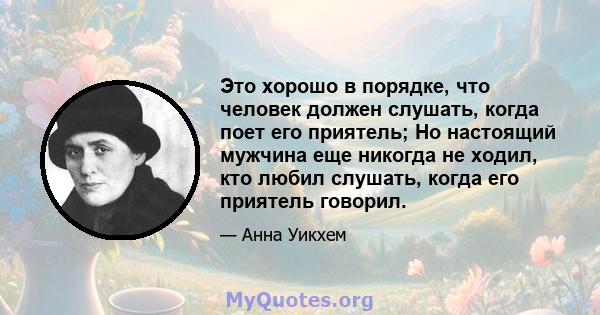 Это хорошо в порядке, что человек должен слушать, когда поет его приятель; Но настоящий мужчина еще никогда не ходил, кто любил слушать, когда его приятель говорил.