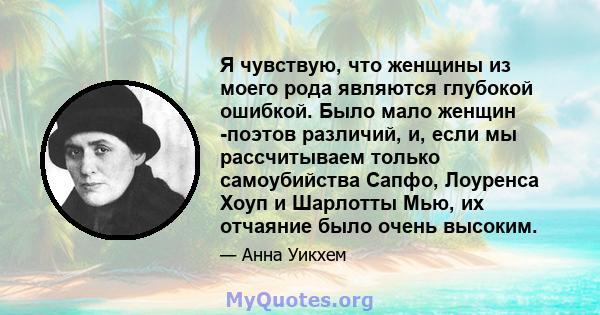 Я чувствую, что женщины из моего рода являются глубокой ошибкой. Было мало женщин -поэтов различий, и, если мы рассчитываем только самоубийства Сапфо, Лоуренса Хоуп и Шарлотты Мью, их отчаяние было очень высоким.