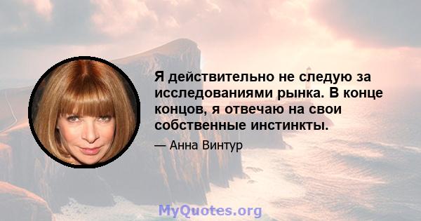 Я действительно не следую за исследованиями рынка. В конце концов, я отвечаю на свои собственные инстинкты.