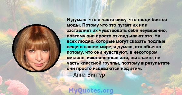 Я думаю, что я часто вижу, что люди боятся моды. Потому что это пугает их или заставляет их чувствовать себя неуверенно, поэтому они просто откладывают это. На всех людях, которые могут сказать подлые вещи о нашем мире, 