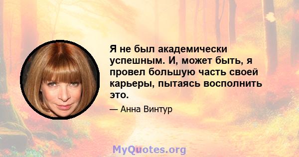 Я не был академически успешным. И, может быть, я провел большую часть своей карьеры, пытаясь восполнить это.