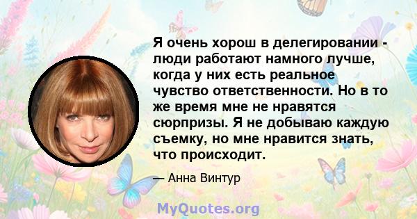 Я очень хорош в делегировании - люди работают намного лучше, когда у них есть реальное чувство ответственности. Но в то же время мне не нравятся сюрпризы. Я не добываю каждую съемку, но мне нравится знать, что