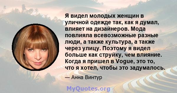 Я видел молодых женщин в уличной одежде так, как я думал, влияет на дизайнеров. Мода повлияла всевозможные разные люди, а также культура, а также через улицу. Поэтому я видел больше как струйку, чем влияние. Когда я