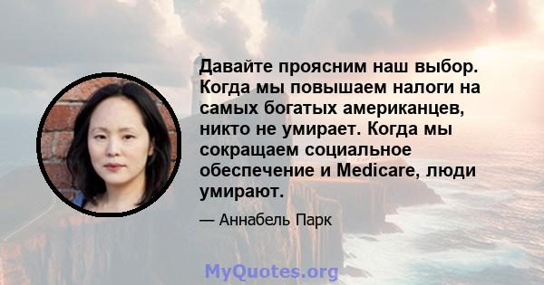 Давайте проясним наш выбор. Когда мы повышаем налоги на самых богатых американцев, никто не умирает. Когда мы сокращаем социальное обеспечение и Medicare, люди умирают.