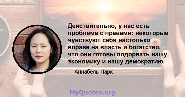 Действительно, у нас есть проблема с правами: некоторые чувствуют себя настолько вправе на власть и богатство, что они готовы подорвать нашу экономику и нашу демократию.