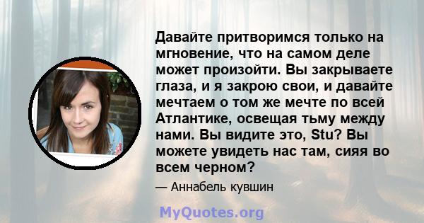 Давайте притворимся только на мгновение, что на самом деле может произойти. Вы закрываете глаза, и я закрою свои, и давайте мечтаем о том же мечте по всей Атлантике, освещая тьму между нами. Вы видите это, Stu? Вы