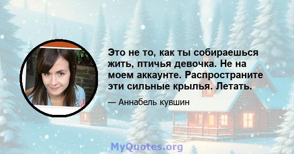 Это не то, как ты собираешься жить, птичья девочка. Не на моем аккаунте. Распространите эти сильные крылья. Летать.