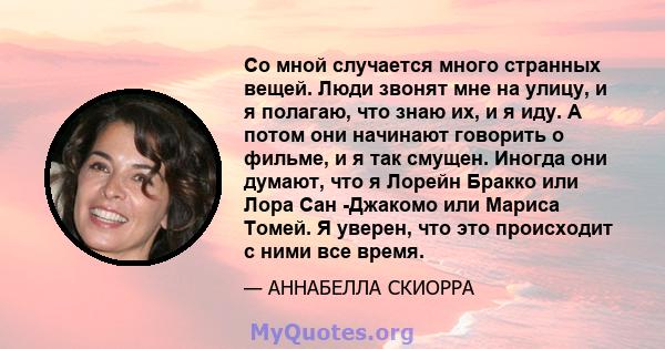 Со мной случается много странных вещей. Люди звонят мне на улицу, и я полагаю, что знаю их, и я иду. А потом они начинают говорить о фильме, и я так смущен. Иногда они думают, что я Лорейн Бракко или Лора Сан -Джакомо