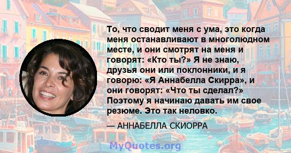 То, что сводит меня с ума, это когда меня останавливают в многолюдном месте, и они смотрят на меня и говорят: «Кто ты?» Я не знаю, друзья они или поклонники, и я говорю: «Я Аннабелла Скирра», и они говорят: «Что ты