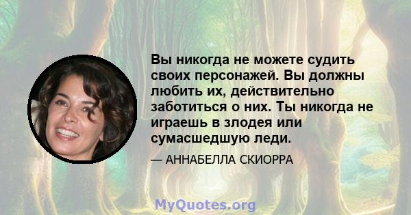 Вы никогда не можете судить своих персонажей. Вы должны любить их, действительно заботиться о них. Ты никогда не играешь в злодея или сумасшедшую леди.