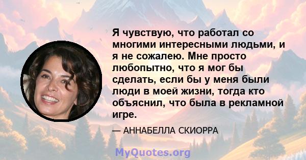 Я чувствую, что работал со многими интересными людьми, и я не сожалею. Мне просто любопытно, что я мог бы сделать, если бы у меня были люди в моей жизни, тогда кто объяснил, что была в рекламной игре.