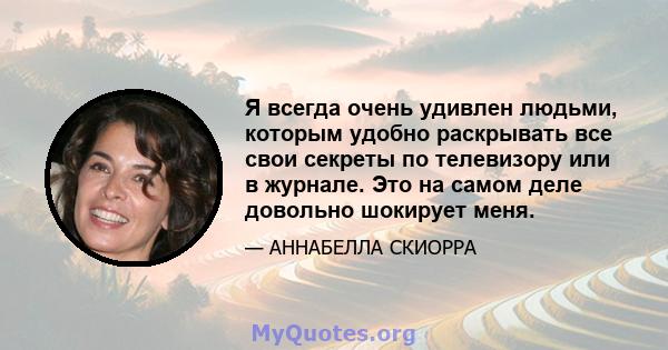 Я всегда очень удивлен людьми, которым удобно раскрывать все свои секреты по телевизору или в журнале. Это на самом деле довольно шокирует меня.