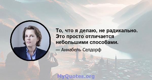 То, что я делаю, не радикально. Это просто отличается небольшими способами.